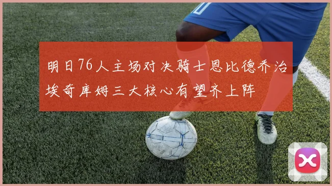 明日76人主场对决骑士恩比德乔治埃奇库姆三大核心有望齐上阵