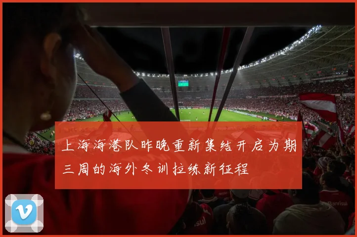 上海海港队昨晚重新集结开启为期三周的海外冬训拉练新征程