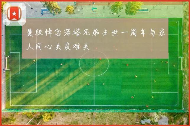 曼联悼念若塔兄弟去世一周年与亲人同心共度难关
