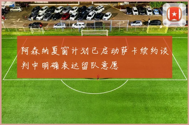 阿森纳夏窗计划已启动萨卡续约谈判中明确表达留队意愿