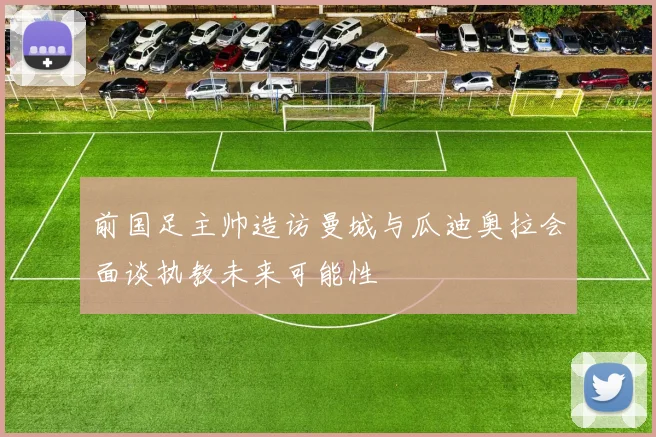 前国足主帅造访曼城与瓜迪奥拉会面谈执教未来可能性