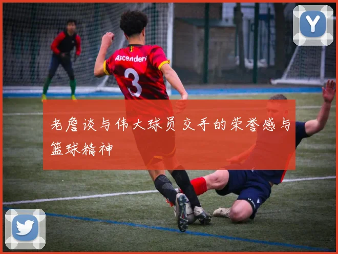 老詹谈与伟大球员交手的荣誉感与篮球精神