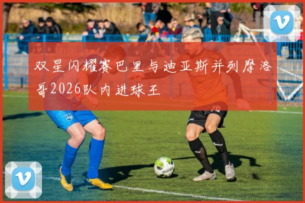 双星闪耀赛巴里与迪亚斯并列摩洛哥2026队内进球王