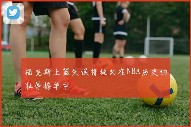 福克斯上篮失误将铭刻在NBA历史的耻辱榜单中