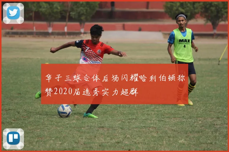 华子三球合体后场闪耀哈利伯顿称赞2020届选秀实力超群