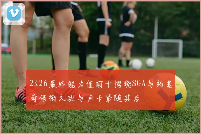 2K26最终能力值前十揭晓SGA与约基奇领衔文班与卢卡紧随其后
