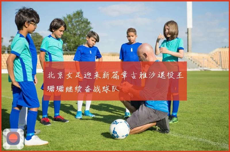 北京女足迎来新篇章古雅沙退役王珊珊继续奋战球队