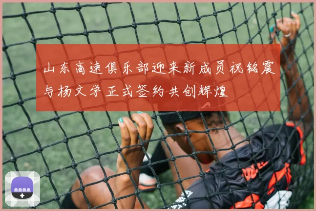 山东高速俱乐部迎来新成员祝铭震与杨文学正式签约共创辉煌