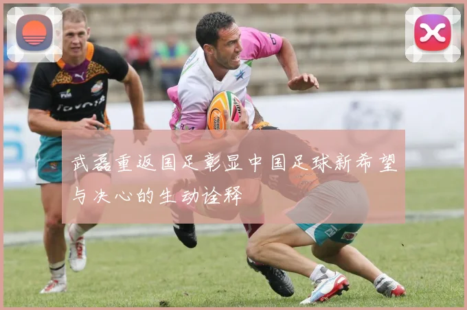 武磊重返国足彰显中国足球新希望与决心的生动诠释