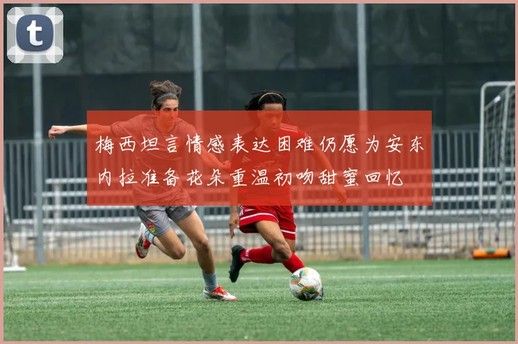 梅西坦言情感表达困难仍愿为安东内拉准备花朵重温初吻甜蜜回忆