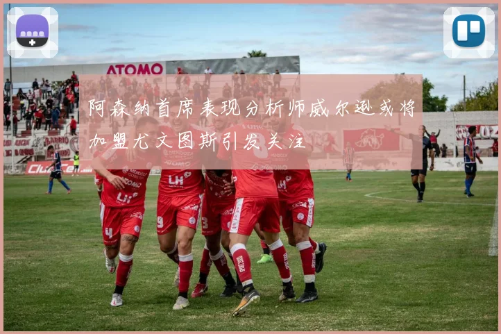 阿森纳首席表现分析师威尔逊或将加盟尤文图斯引发关注