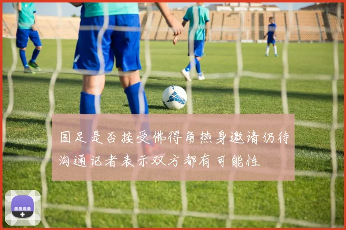 国足是否接受佛得角热身邀请仍待沟通记者表示双方都有可能性