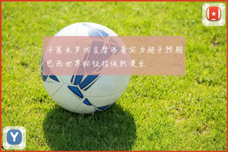 卡塞米罗坦言摩洛哥实力超乎预期巴西世界杯征程依然漫长